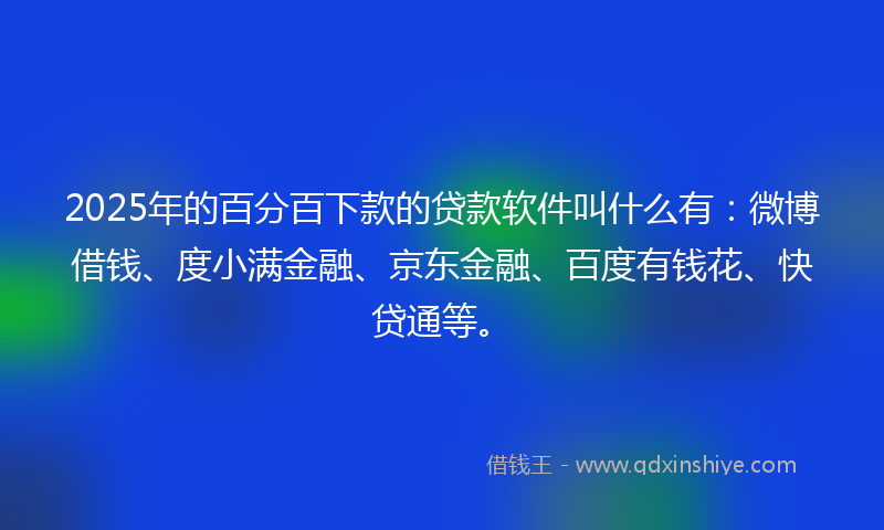 2025年的百分百下款的贷款软件叫什么有：微博借钱、度小满金融、京东金融、百度有钱花、快贷通等。
