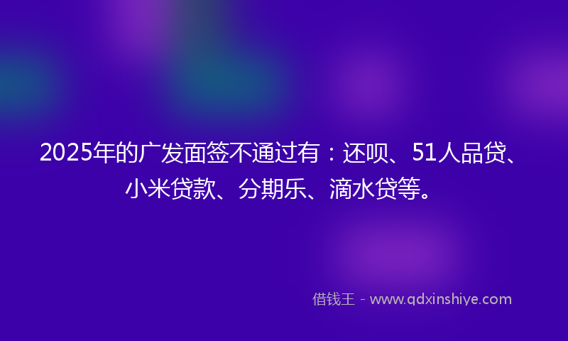 2025年的广发面签不通过有：还呗、51人品贷、小米贷款、分期乐、滴水贷等。