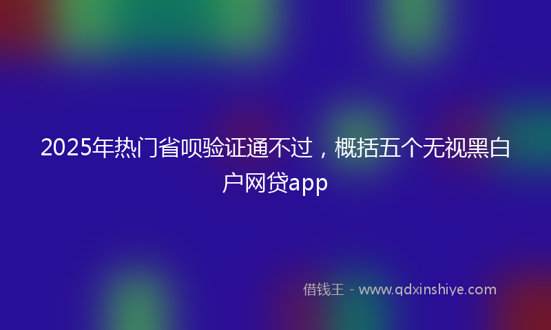 2025年热门省呗验证通不过，概括五个无视黑白户网贷app