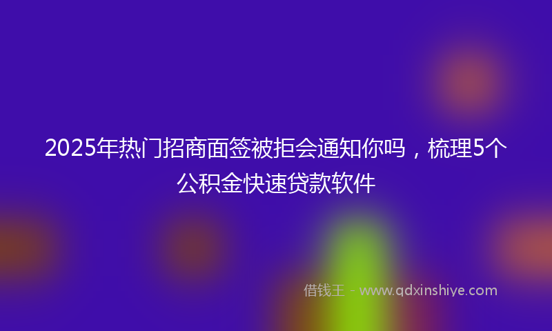 2025年热门招商面签被拒会通知你吗，梳理5个公积金快速贷款软件