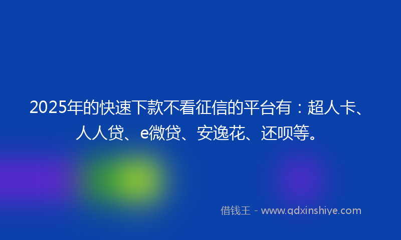 2025年的快速下款不看征信的平台有：超人卡、人人贷、e微贷、安逸花、还呗等。