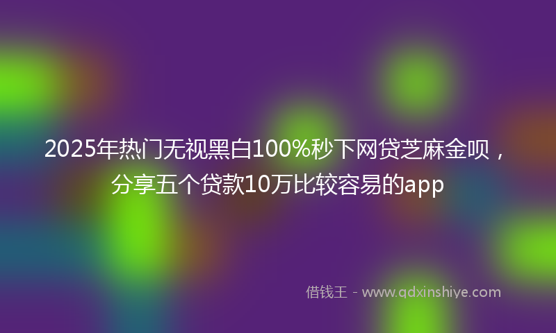2025年热门无视黑白100%秒下网贷芝麻金呗，分享五个贷款10万比较容易的app