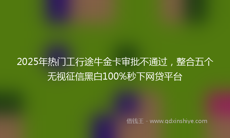2025年热门工行途牛金卡审批不通过，整合五个无视征信黑白100%秒下网贷平台