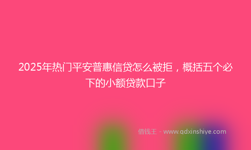 2025年热门平安普惠信贷怎么被拒，概括五个必下的小额贷款口子
