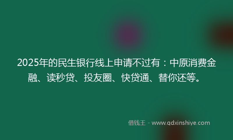 2025年的民生银行线上申请不过有：中原消费金融、读秒贷、投友圈、快贷通、替你还等。