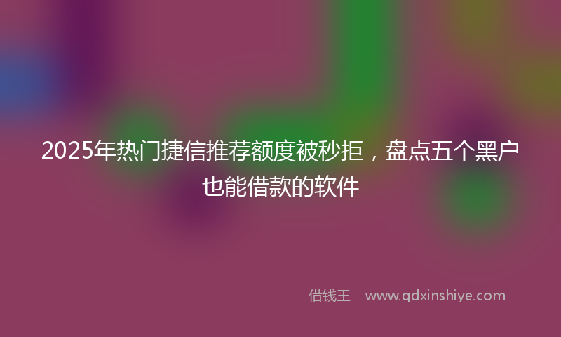2025年热门捷信推荐额度被秒拒，盘点五个黑户也能借款的软件