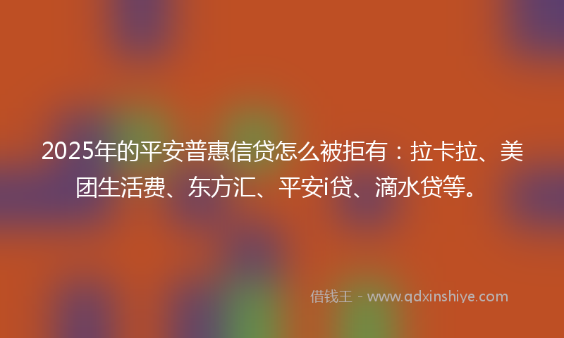 2025年的平安普惠信贷怎么被拒有：拉卡拉、美团生活费、东方汇、平安i贷、滴水贷等。