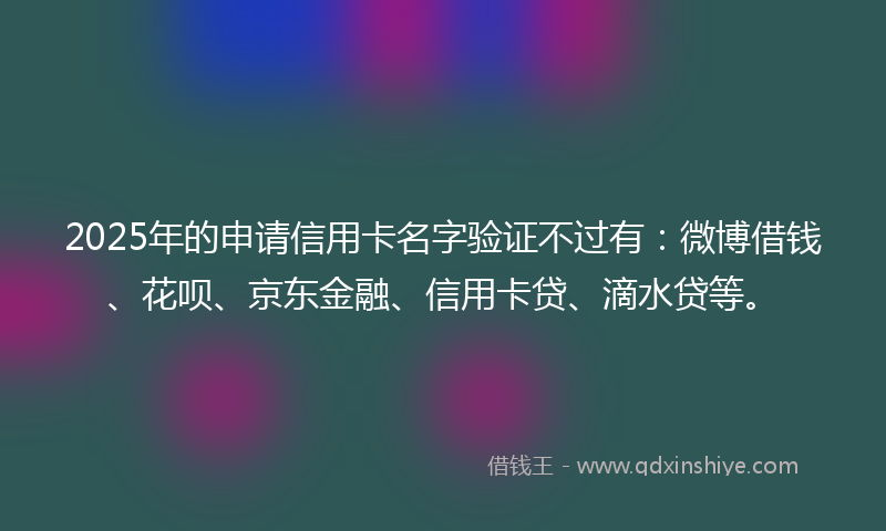 2025年的申请信用卡名字验证不过有：微博借钱、花呗、京东金融、信用卡贷、滴水贷等。