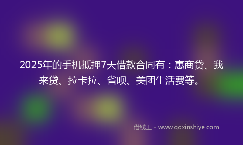 2025年的手机抵押7天借款合同有：惠商贷、我来贷、拉卡拉、省呗、美团生活费等。