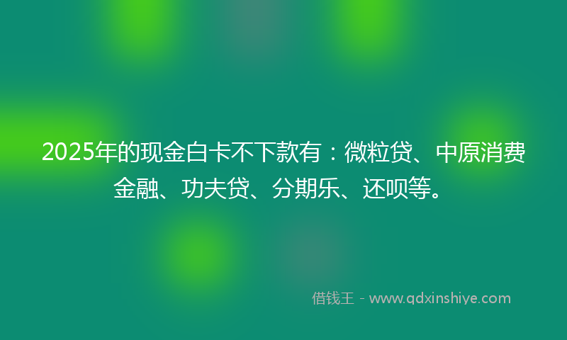 2025年的现金白卡不下款有：微粒贷、中原消费金融、功夫贷、分期乐、还呗等。