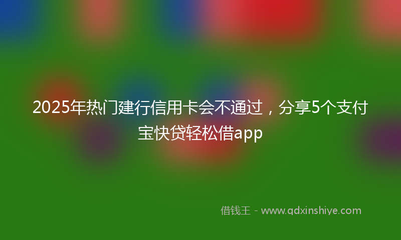 2025年热门建行信用卡会不通过，分享5个支付宝快贷轻松借app