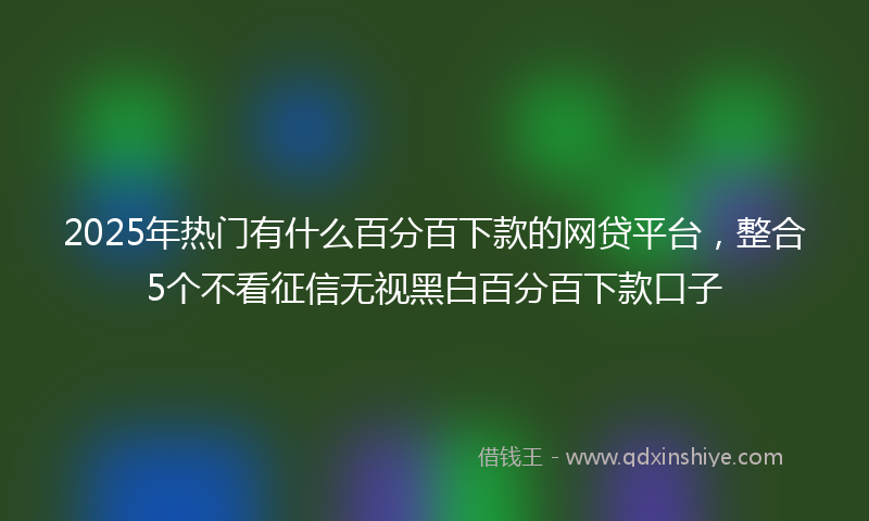 2025年热门有什么百分百下款的网贷平台，整合5个不看征信无视黑白百分百下款口子