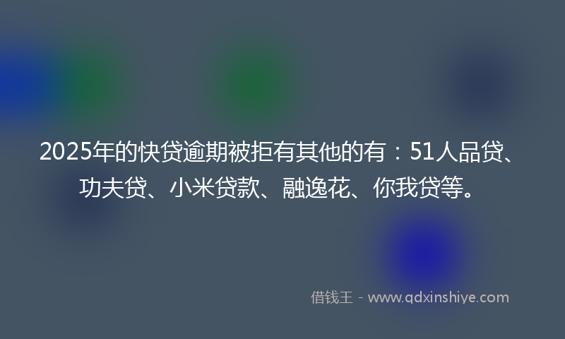 2025年的快贷逾期被拒有其他的有：51人品贷、功夫贷、小米贷款、融逸花、你我贷等。