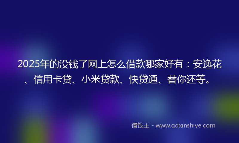 2025年的没钱了网上怎么借款哪家好有：安逸花、信用卡贷、小米贷款、快贷通、替你还等。