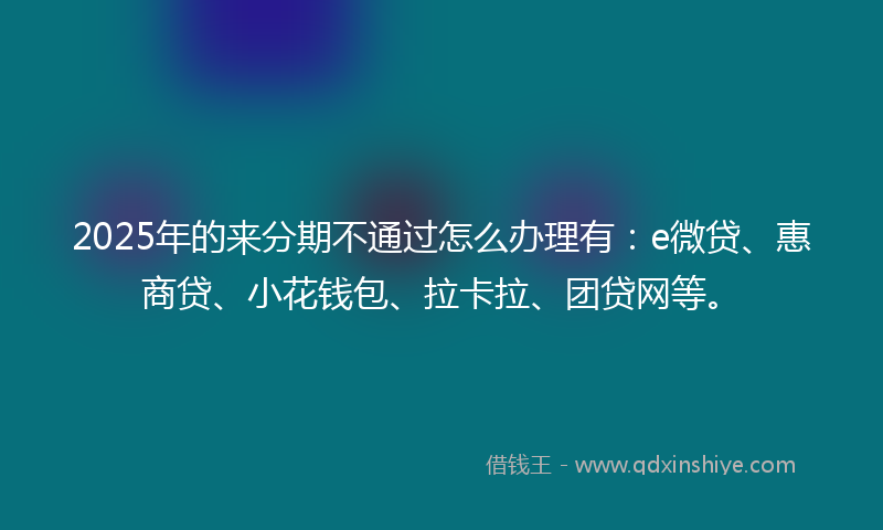 2025年的来分期不通过怎么办理有：e微贷、惠商贷、小花钱包、拉卡拉、团贷网等。