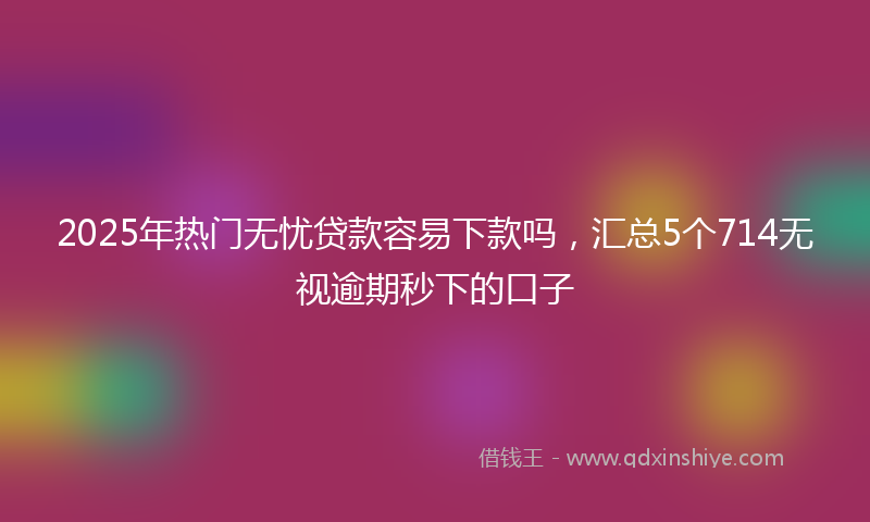 2025年热门无忧贷款容易下款吗，汇总5个714无视逾期秒下的口子