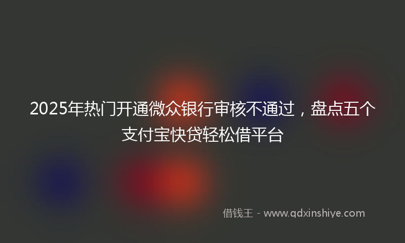 2025年热门开通微众银行审核不通过，盘点五个支付宝快贷轻松借平台