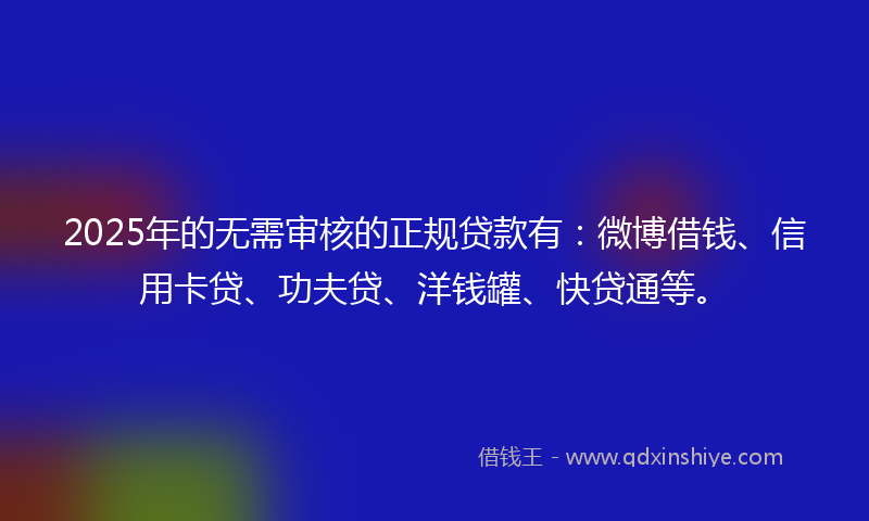 2025年的无需审核的正规贷款有：微博借钱、信用卡贷、功夫贷、洋钱罐、快贷通等。