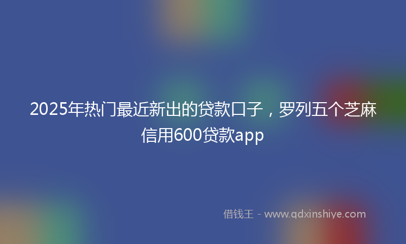 2025年热门最近新出的贷款口子，罗列五个芝麻信用600贷款app
