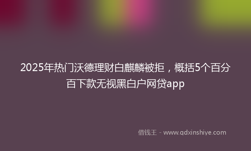 2025年热门沃德理财白麒麟被拒，概括5个百分百下款无视黑白户网贷app