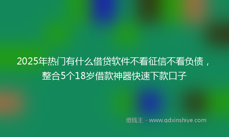 2025年热门有什么借贷软件不看征信不看负债，整合5个18岁借款神器快速下款口子