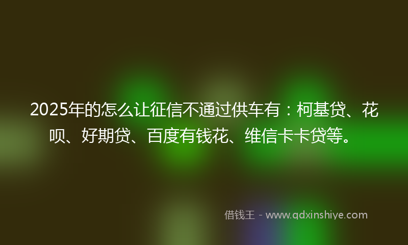 2025年的怎么让征信不通过供车有:柯基贷、花呗、好期贷、百度有钱花、维信卡卡贷等。