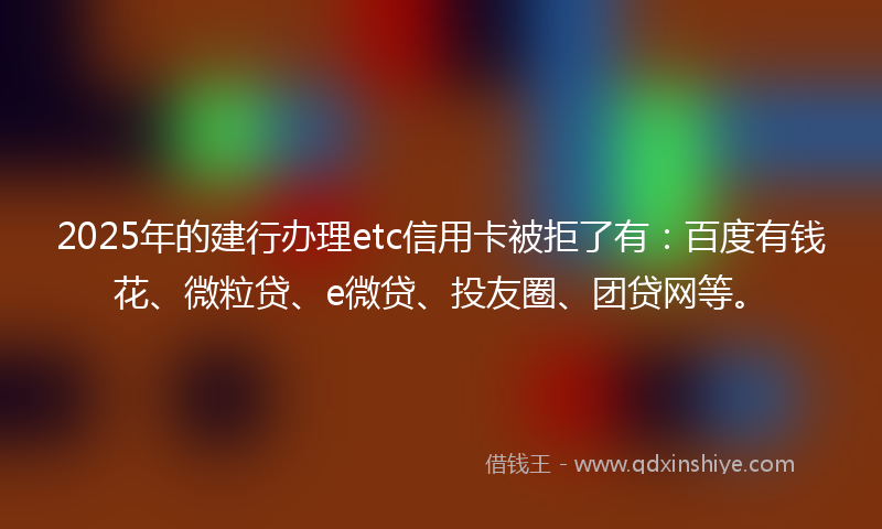 2025年的建行办理etc信用卡被拒了有：百度有钱花、微粒贷、e微贷、投友圈、团贷网等。