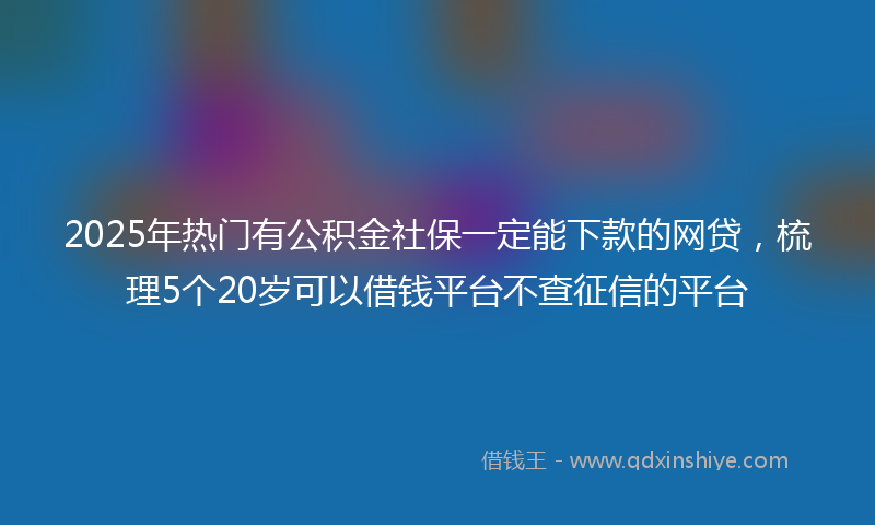 2025年热门有公积金社保一定能下款的网贷，梳理5个20岁可以借钱平台不查征信的平台