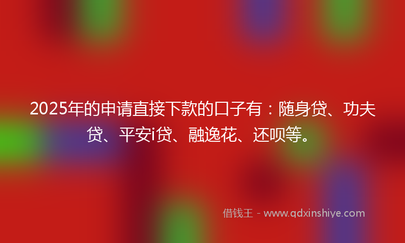 2025年的申请直接下款的口子有：随身贷、功夫贷、平安i贷、融逸花、还呗等。