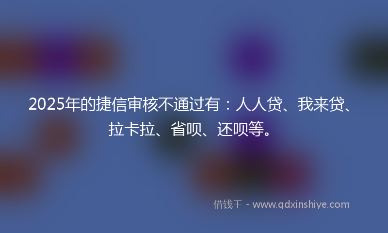 2025年的捷信审核不通过有：人人贷、我来贷、拉卡拉、省呗、还呗等。