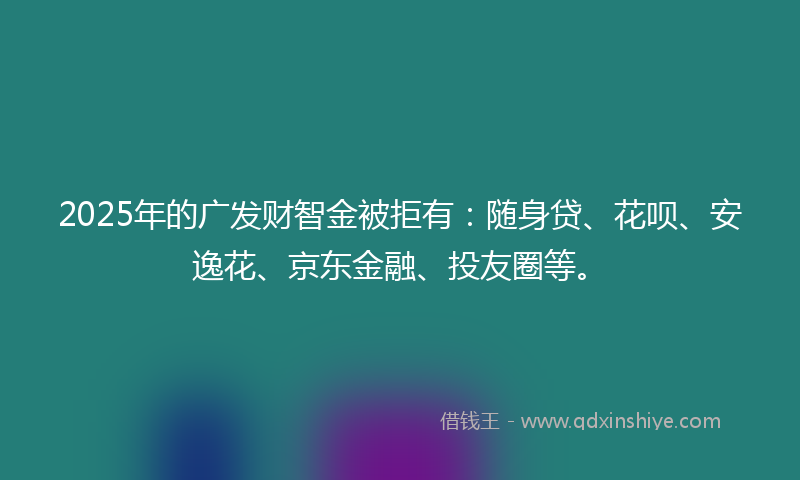 2025年的广发财智金被拒有：随身贷、花呗、安逸花、京东金融、投友圈等。