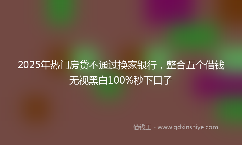 2025年热门房贷不通过换家银行，整合五个借钱无视黑白100%秒下口子