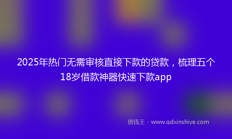 2025年热门无需审核直接下款的贷款，梳理五个18岁借款神器快速下款app
