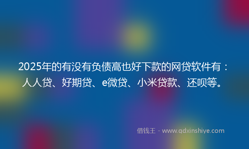 2025年的有没有负债高也好下款的网贷软件有：人人贷、好期贷、e微贷、小米贷款、还呗等。