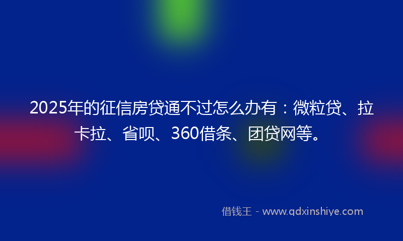 2025年的征信房贷通不过怎么办有：微粒贷、拉卡拉、省呗、360借条、团贷网等。