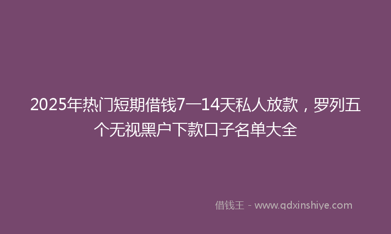 2025年热门短期借钱7一14天私人放款,罗列五个无视黑户下款口子名单大全