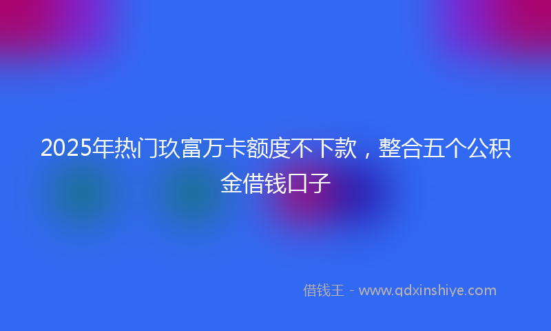 2025年热门玖富万卡额度不下款，整合五个公积金借钱口子