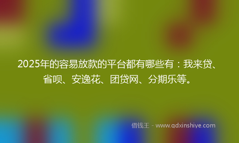 2025年的容易放款的平台都有哪些有：我来贷、省呗、安逸花、团贷网、分期乐等。