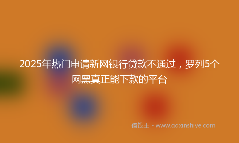 2025年热门申请新网银行贷款不通过，罗列5个网黑真正能下款的平台