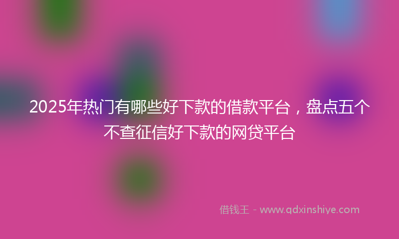 2025年热门有哪些好下款的借款平台，盘点五个不查征信好下款的网贷平台