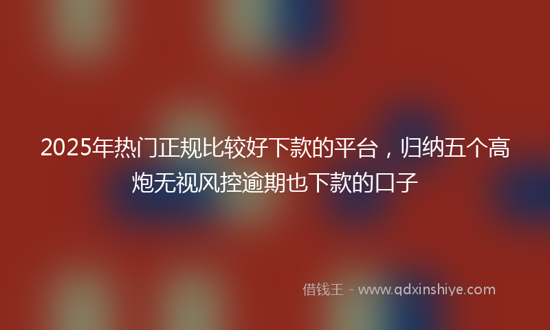 2025年热门正规比较好下款的平台，归纳五个高炮无视风控逾期也下款的口子