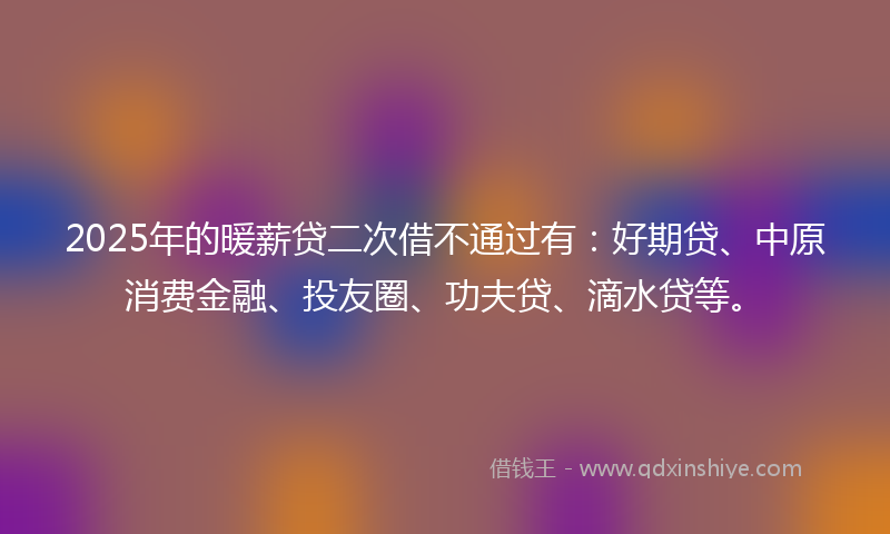 2025年的暖薪贷二次借不通过有：好期贷、中原消费金融、投友圈、功夫贷、滴水贷等。