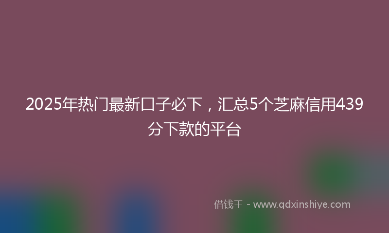 2025年热门最新口子必下，汇总5个芝麻信用439分下款的平台