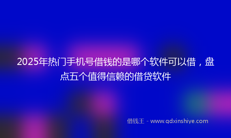2025年热门手机号借钱的是哪个软件可以借，盘点五个值得信赖的借贷软件