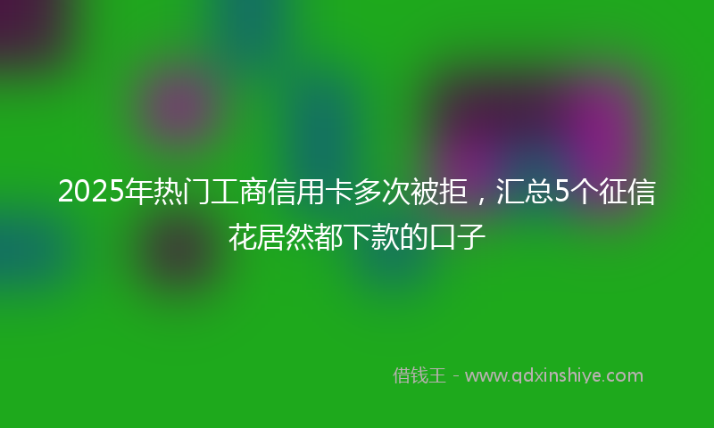 2025年热门工商信用卡多次被拒，汇总5个征信花居然都下款的口子