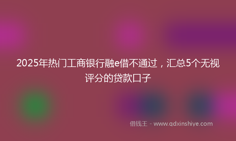 2025年热门工商银行融e借不通过，汇总5个无视评分的贷款口子