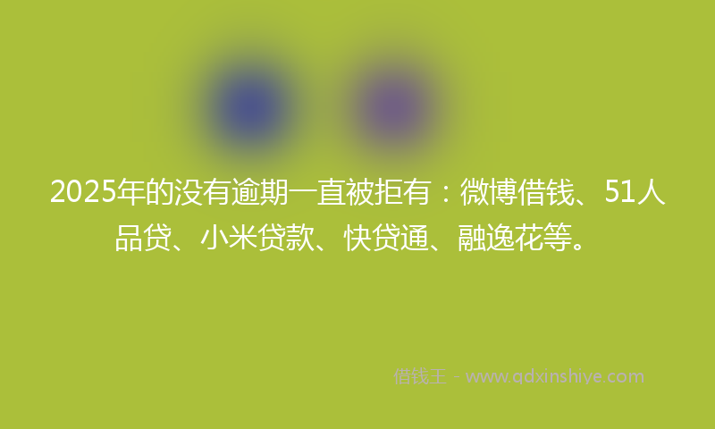 2025年的没有逾期一直被拒有：微博借钱、51人品贷、小米贷款、快贷通、融逸花等。