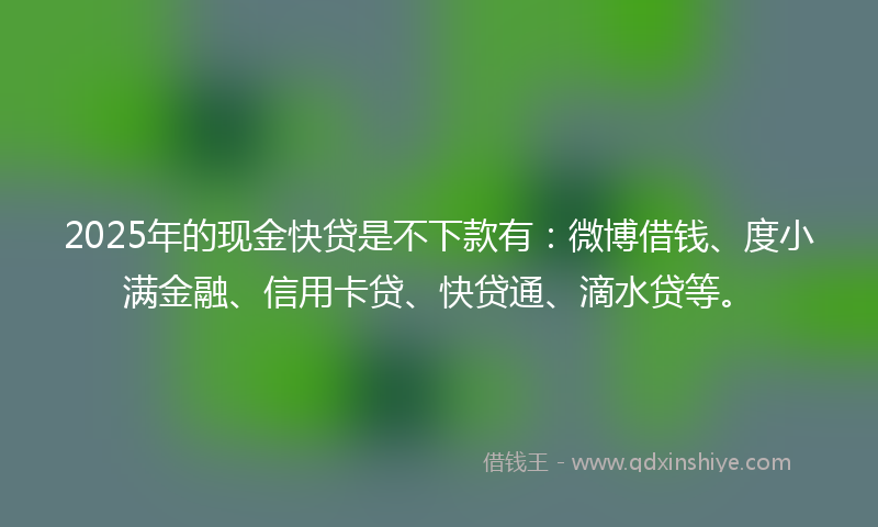 2025年的现金快贷是不下款有：微博借钱、度小满金融、信用卡贷、快贷通、滴水贷等。