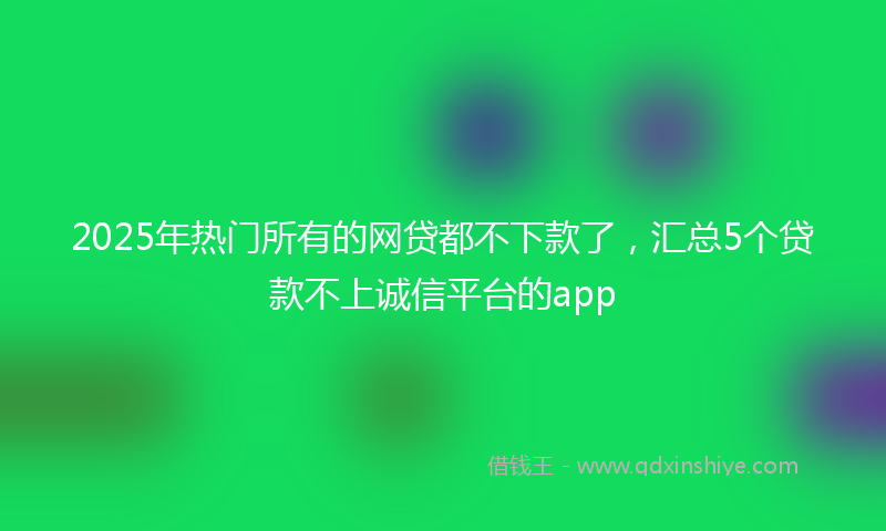 2025年热门所有的网贷都不下款了，汇总5个贷款不上诚信平台的app