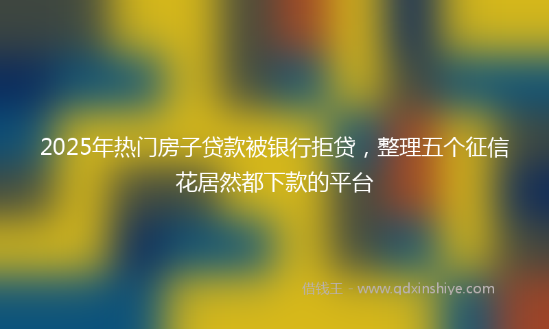 2025年热门房子贷款被银行拒贷，整理五个征信花居然都下款的平台